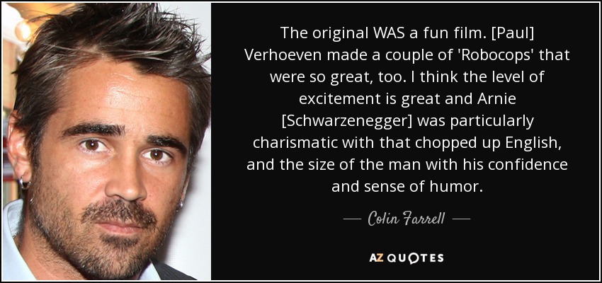 The original WAS a fun film. [Paul] Verhoeven made a couple of 'Robocops' that were so great, too. I think the level of excitement is great and Arnie [Schwarzenegger] was particularly charismatic with that chopped up English, and the size of the man with his confidence and sense of humor. - Colin Farrell
