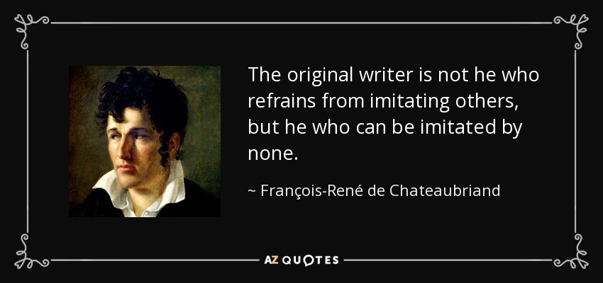 The original writer is not he who refrains from imitating others, but he who can be imitated by none. - François-René de Chateaubriand