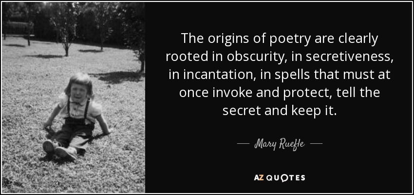 The origins of poetry are clearly rooted in obscurity, in secretiveness, in incantation, in spells that must at once invoke and protect, tell the secret and keep it. - Mary Ruefle