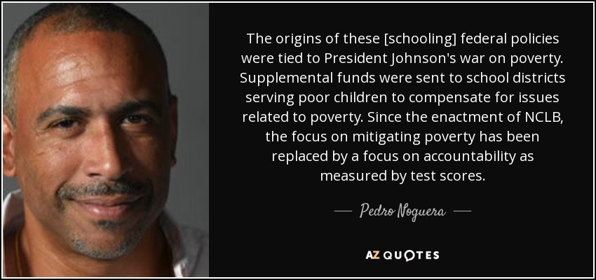 The origins of these [schooling] federal policies were tied to President Johnson's war on poverty. Supplemental funds were sent to school districts serving poor children to compensate for issues related to poverty. Since the enactment of NCLB, the focus on mitigating poverty has been replaced by a focus on accountability as measured by test scores. - Pedro Noguera