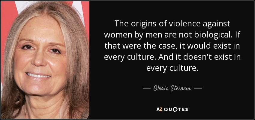 The origins of violence against women by men are not biological. If that were the case, it would exist in every culture. And it doesn't exist in every culture. - Gloria Steinem
