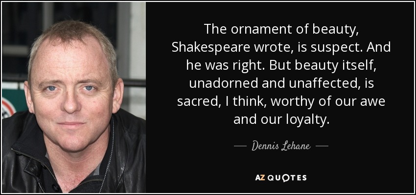The ornament of beauty, Shakespeare wrote, is suspect. And he was right. But beauty itself, unadorned and unaffected, is sacred, I think, worthy of our awe and our loyalty. - Dennis Lehane