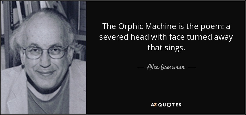 The Orphic Machine is the poem: a severed head with face turned away that sings. - Allen Grossman