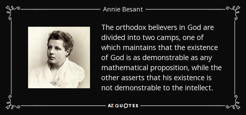 The orthodox believers in God are divided into two camps, one of which maintains that the existence of God is as demonstrable as any mathematical proposition, while the other asserts that his existence is not demonstrable to the intellect. - Annie Besant