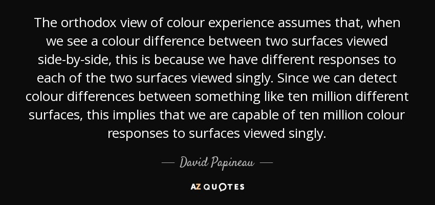 The orthodox view of colour experience assumes that, when we see a colour difference between two surfaces viewed side-by-side, this is because we have different responses to each of the two surfaces viewed singly. Since we can detect colour differences between something like ten million different surfaces, this implies that we are capable of ten million colour responses to surfaces viewed singly. - David Papineau