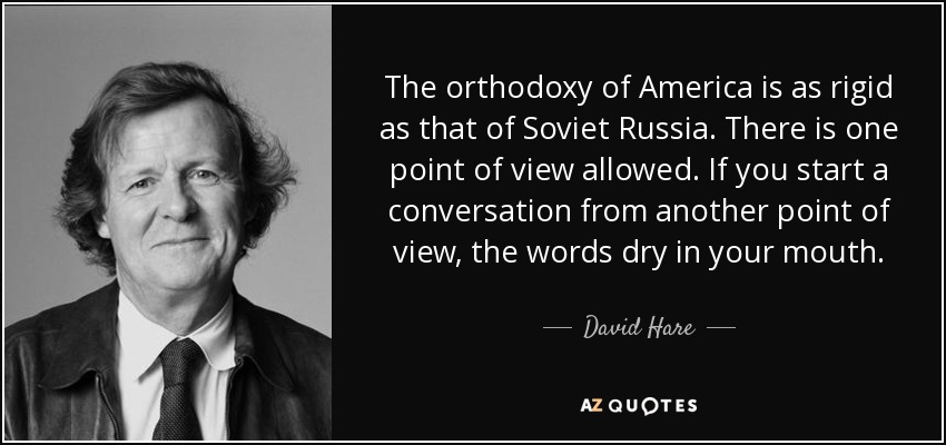 The orthodoxy of America is as rigid as that of Soviet Russia. There is one point of view allowed. If you start a conversation from another point of view, the words dry in your mouth. - David Hare