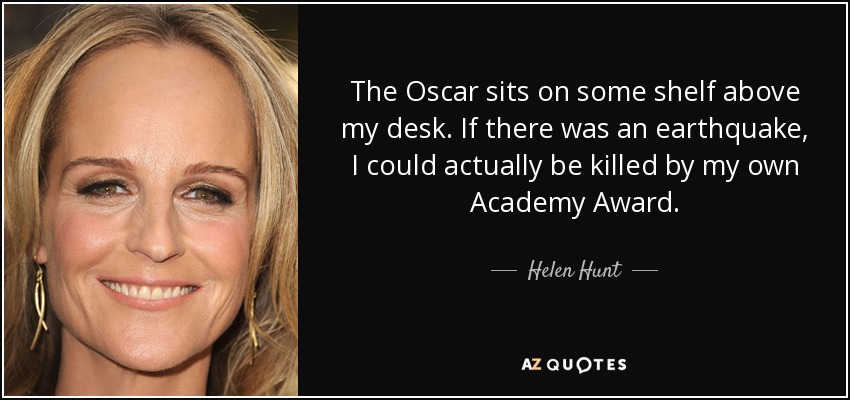The Oscar sits on some shelf above my desk. If there was an earthquake, I could actually be killed by my own Academy Award. - Helen Hunt