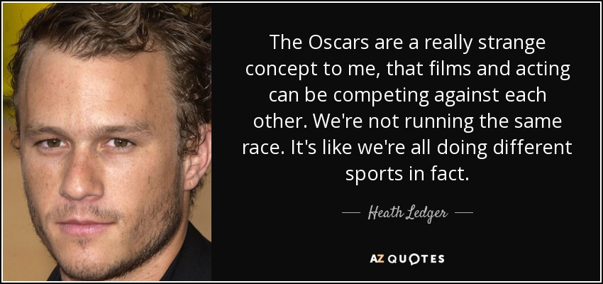 The Oscars are a really strange concept to me, that films and acting can be competing against each other. We're not running the same race. It's like we're all doing different sports in fact. - Heath Ledger