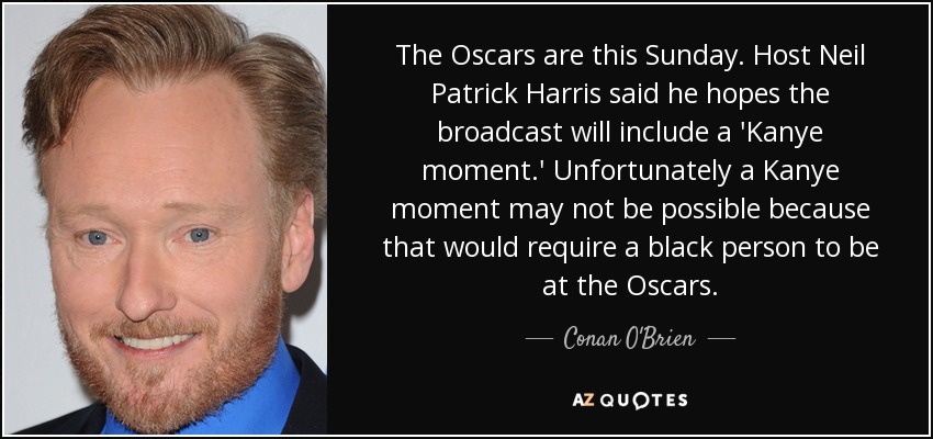 The Oscars are this Sunday. Host Neil Patrick Harris said he hopes the broadcast will include a 'Kanye moment.' Unfortunately a Kanye moment may not be possible because that would require a black person to be at the Oscars. - Conan O'Brien