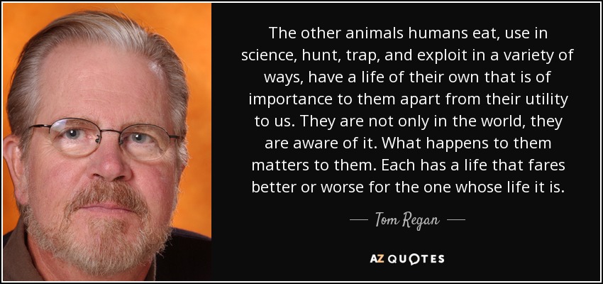 The other animals humans eat, use in science, hunt, trap, and exploit in a variety of ways, have a life of their own that is of importance to them apart from their utility to us. They are not only in the world, they are aware of it. What happens to them matters to them. Each has a life that fares better or worse for the one whose life it is. - Tom Regan