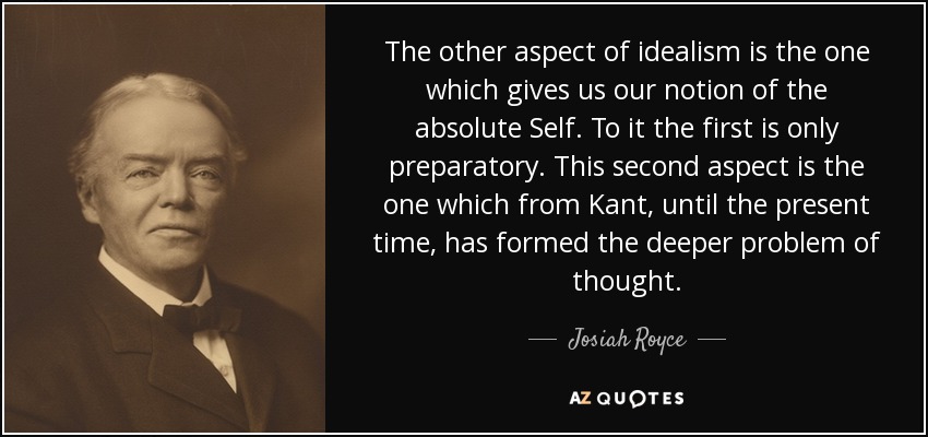 The other aspect of idealism is the one which gives us our notion of the absolute Self. To it the first is only preparatory. This second aspect is the one which from Kant, until the present time, has formed the deeper problem of thought. - Josiah Royce