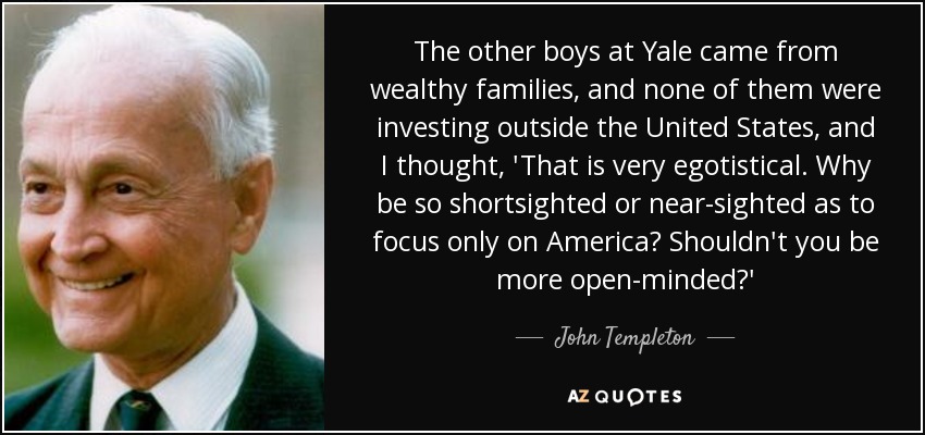 The other boys at Yale came from wealthy families, and none of them were investing outside the United States, and I thought, 'That is very egotistical. Why be so shortsighted or near-sighted as to focus only on America? Shouldn't you be more open-minded?' - John Templeton