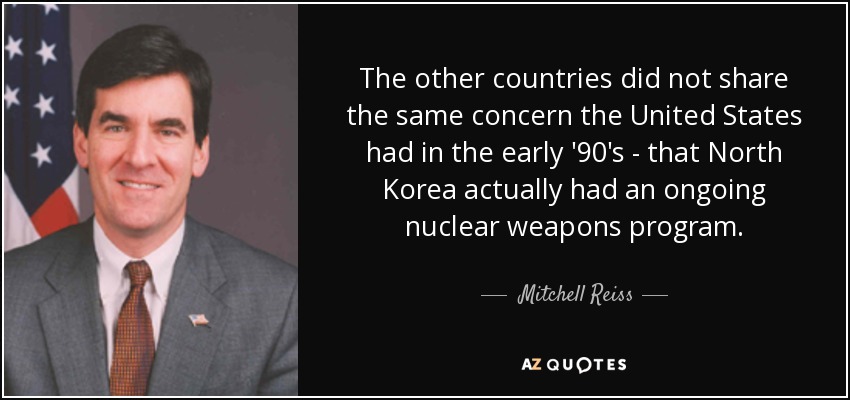 The other countries did not share the same concern the United States had in the early '90's - that North Korea actually had an ongoing nuclear weapons program. - Mitchell Reiss