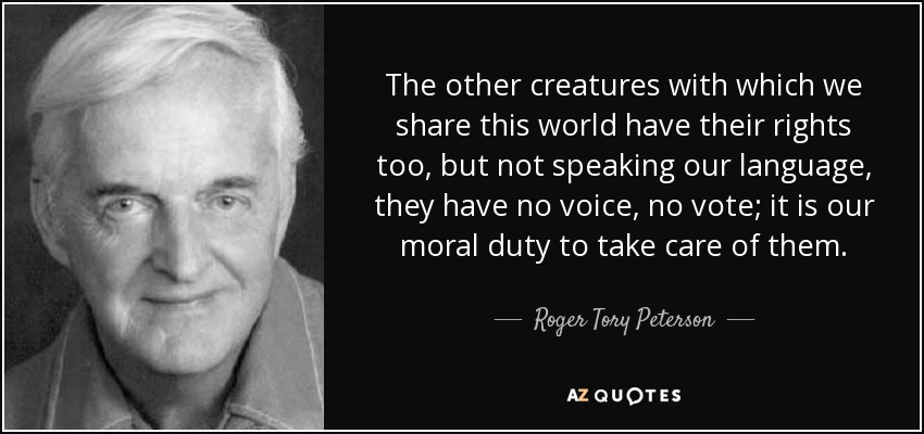 The other creatures with which we share this world have their rights too, but not speaking our language, they have no voice, no vote; it is our moral duty to take care of them. - Roger Tory Peterson