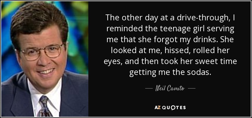 The other day at a drive-through, I reminded the teenage girl serving me that she forgot my drinks. She looked at me, hissed, rolled her eyes, and then took her sweet time getting me the sodas. - Neil Cavuto
