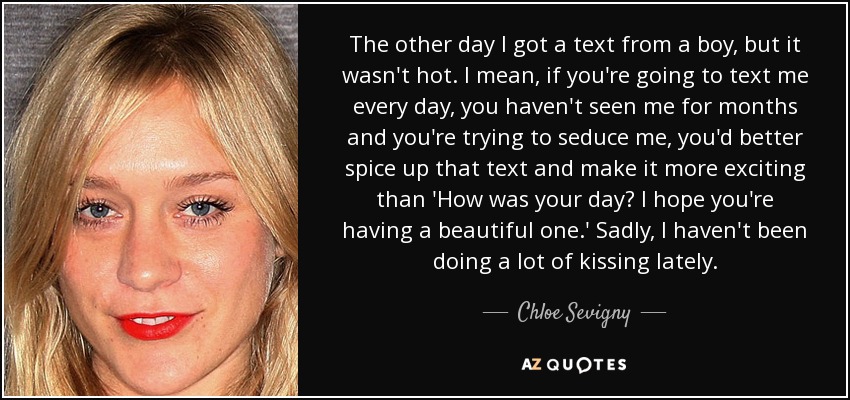 The other day I got a text from a boy, but it wasn't hot. I mean, if you're going to text me every day, you haven't seen me for months and you're trying to seduce me, you'd better spice up that text and make it more exciting than 'How was your day? I hope you're having a beautiful one.' Sadly, I haven't been doing a lot of kissing lately. - Chloe Sevigny