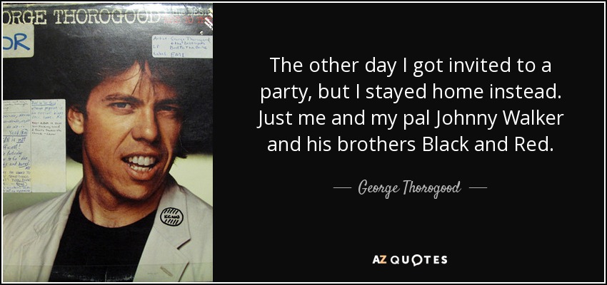 The other day I got invited to a party, but I stayed home instead. Just me and my pal Johnny Walker and his brothers Black and Red. - George Thorogood