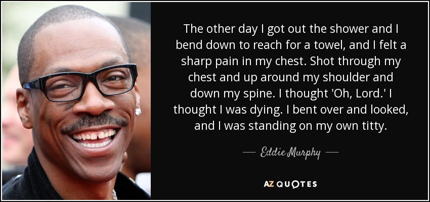 The other day I got out the shower and I bend down to reach for a towel, and I felt a sharp pain in my chest. Shot through my chest and up around my shoulder and down my spine. I thought 'Oh, Lord.' I thought I was dying. I bent over and looked, and I was standing on my own titty. - Eddie Murphy