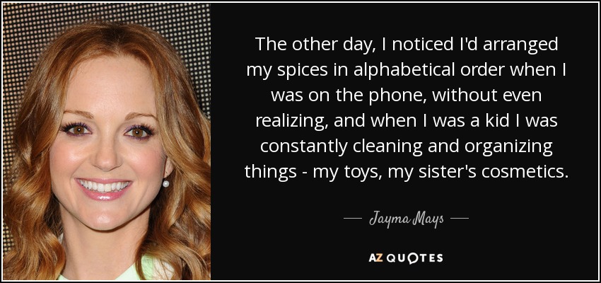 The other day, I noticed I'd arranged my spices in alphabetical order when I was on the phone, without even realizing, and when I was a kid I was constantly cleaning and organizing things - my toys, my sister's cosmetics. - Jayma Mays