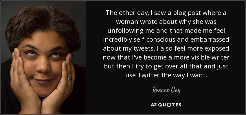 The other day, I saw a blog post where a woman wrote about why she was unfollowing me and that made me feel incredibly self-conscious and embarrassed about my tweets. I also feel more exposed now that I've become a more visible writer but then I try to get over all that and just use Twitter the way I want. - Roxane Gay