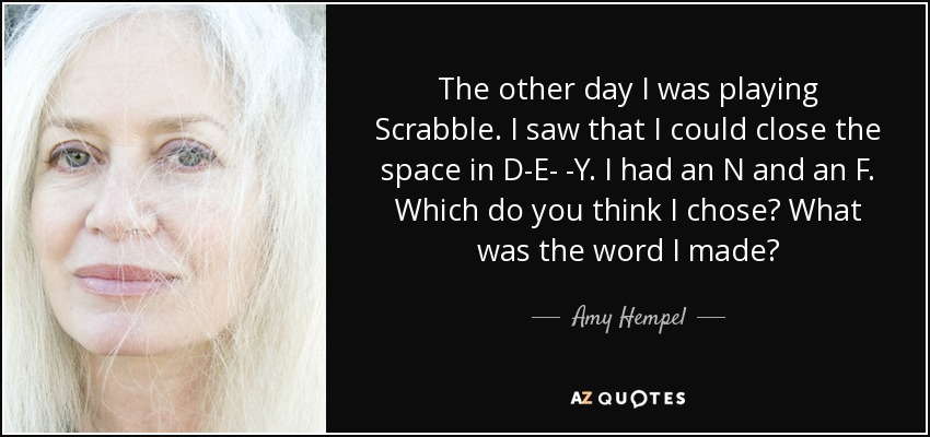 The other day I was playing Scrabble. I saw that I could close the space in D-E- -Y. I had an N and an F. Which do you think I chose? What was the word I made? - Amy Hempel