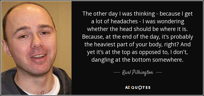 The other day I was thinking - because I get a lot of headaches - I was wondering whether the head should be where it is. Because, at the end of the day, it's probably the heaviest part of your body, right? And yet it's at the top as opposed to, I don't, dangling at the bottom somewhere. - Karl Pilkington
