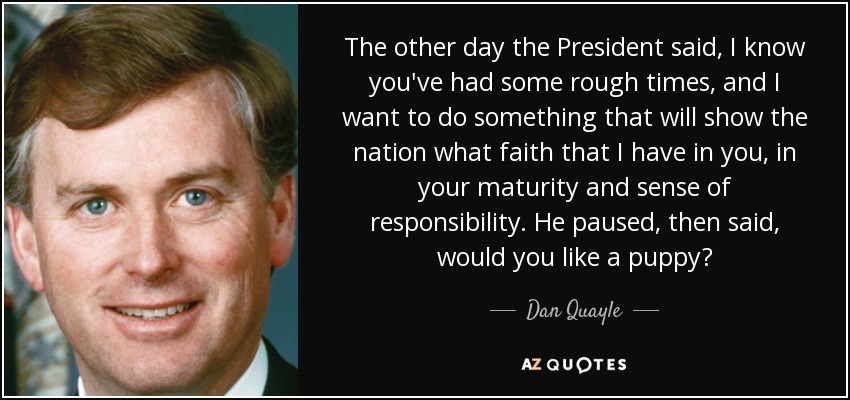 The other day the President said, I know you've had some rough times, and I want to do something that will show the nation what faith that I have in you, in your maturity and sense of responsibility. He paused, then said, would you like a puppy? - Dan Quayle