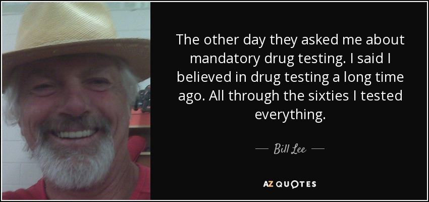 The other day they asked me about mandatory drug testing. I said I believed in drug testing a long time ago. All through the sixties I tested everything. - Bill Lee