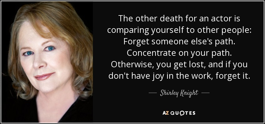 The other death for an actor is comparing yourself to other people: Forget someone else's path. Concentrate on your path. Otherwise, you get lost, and if you don't have joy in the work, forget it. - Shirley Knight