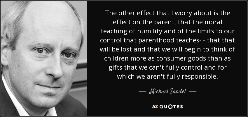 The other effect that I worry about is the effect on the parent, that the moral teaching of humility and of the limits to our control that parenthood teaches- - that that will be lost and that we will begin to think of children more as consumer goods than as gifts that we can't fully control and for which we aren't fully responsible. - Michael Sandel