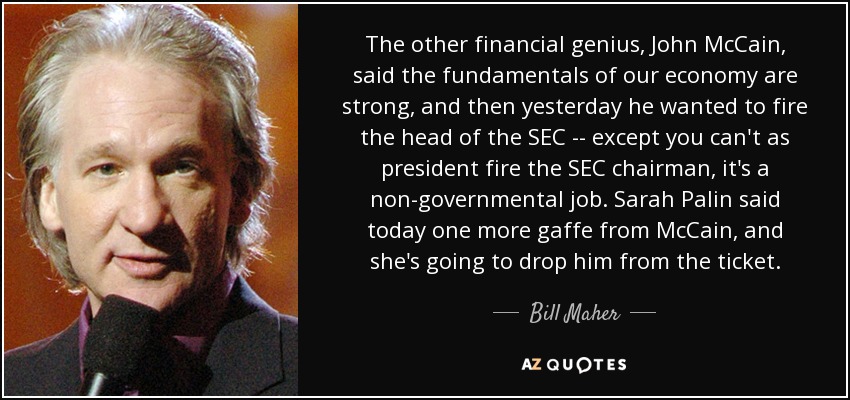 The other financial genius, John McCain, said the fundamentals of our economy are strong, and then yesterday he wanted to fire the head of the SEC -- except you can't as president fire the SEC chairman, it's a non-governmental job. Sarah Palin said today one more gaffe from McCain, and she's going to drop him from the ticket. - Bill Maher