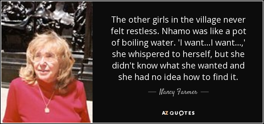 The other girls in the village never felt restless. Nhamo was like a pot of boiling water. 'I want...I want...,' she whispered to herself, but she didn't know what she wanted and she had no idea how to find it. - Nancy Farmer