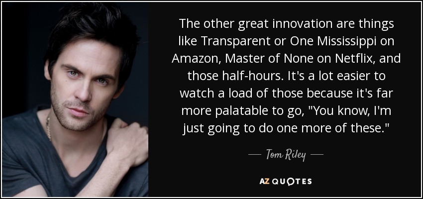 The other great innovation are things like Transparent or One Mississippi on Amazon, Master of None on Netflix, and those half-hours. It's a lot easier to watch a load of those because it's far more palatable to go, 