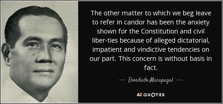 The other matter to which we beg leave to refer in candor has been the anxiety shown for the Constitution and civil liber­ties because of alleged dictatorial, impatient and vindictive tendencies on our part. This concern is without basis in fact. - Diosdado Macapagal