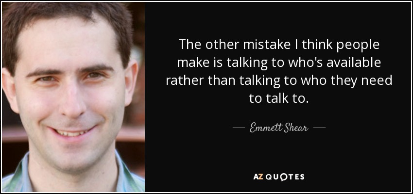 The other mistake I think people make is talking to who's available rather than talking to who they need to talk to. - Emmett Shear