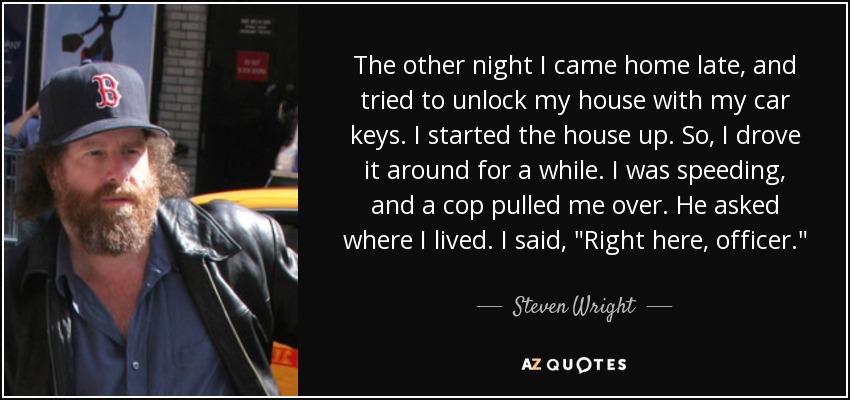 The other night I came home late, and tried to unlock my house with my car keys. I started the house up. So, I drove it around for a while. I was speeding, and a cop pulled me over. He asked where I lived. I said, 