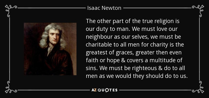 The other part of the true religion is our duty to man. We must love our neighbour as our selves, we must be charitable to all men for charity is the greatest of graces, greater then even faith or hope & covers a multitude of sins. We must be righteous & do to all men as we would they should do to us. - Isaac Newton