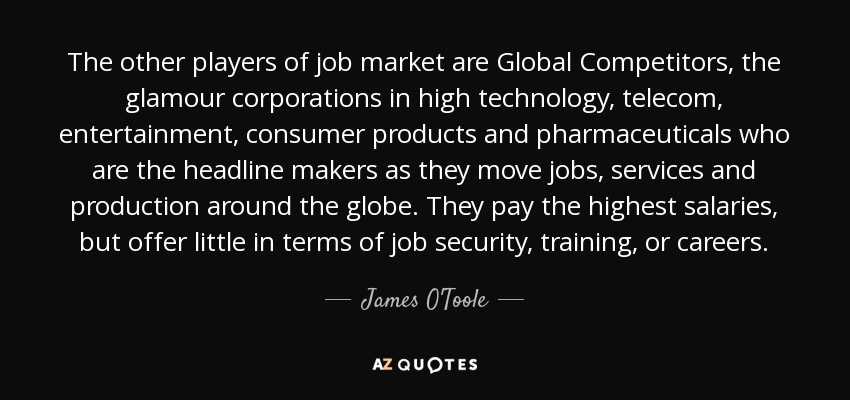 The other players of job market are Global Competitors, the glamour corporations in high technology, telecom, entertainment, consumer products and pharmaceuticals who are the headline makers as they move jobs, services and production around the globe. They pay the highest salaries, but offer little in terms of job security, training, or careers. - James O'Toole