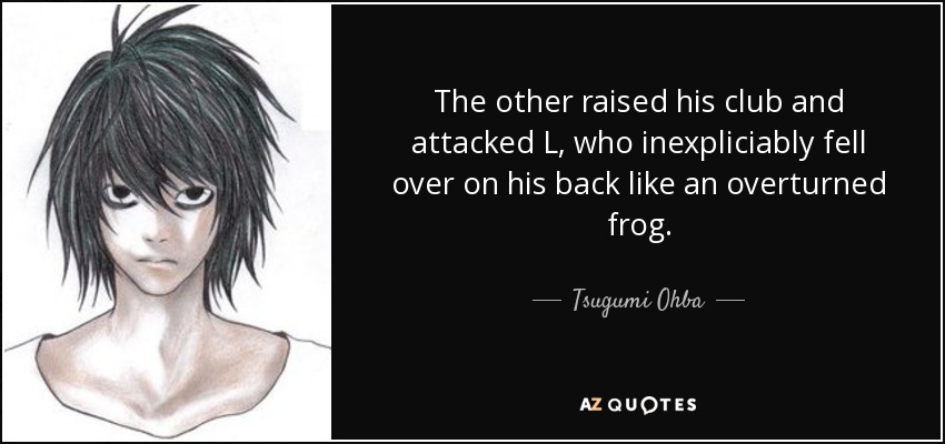 The other raised his club and attacked L, who inexpliciably fell over on his back like an overturned frog. - Tsugumi Ohba
