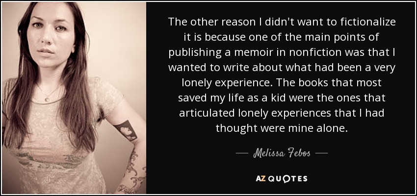 The other reason I didn't want to fictionalize it is because one of the main points of publishing a memoir in nonfiction was that I wanted to write about what had been a very lonely experience. The books that most saved my life as a kid were the ones that articulated lonely experiences that I had thought were mine alone. - Melissa Febos