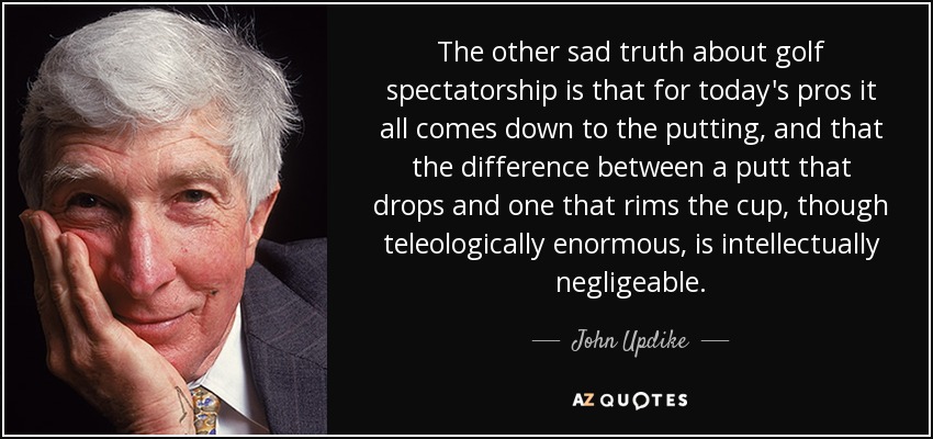 The other sad truth about golf spectatorship is that for today's pros it all comes down to the putting, and that the difference between a putt that drops and one that rims the cup, though teleologically enormous, is intellectually negligeable. - John Updike