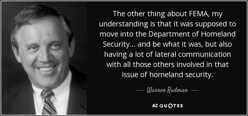 The other thing about FEMA, my understanding is that it was supposed to move into the Department of Homeland Security... and be what it was, but also having a lot of lateral communication with all those others involved in that issue of homeland security. - Warren Rudman