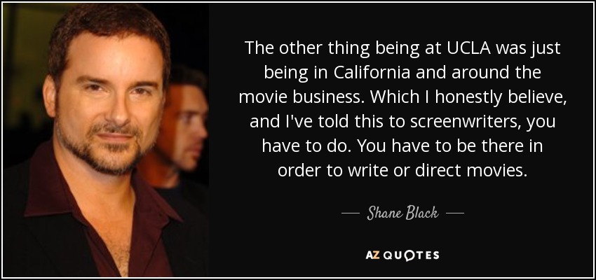 The other thing being at UCLA was just being in California and around the movie business. Which I honestly believe, and I've told this to screenwriters, you have to do. You have to be there in order to write or direct movies. - Shane Black