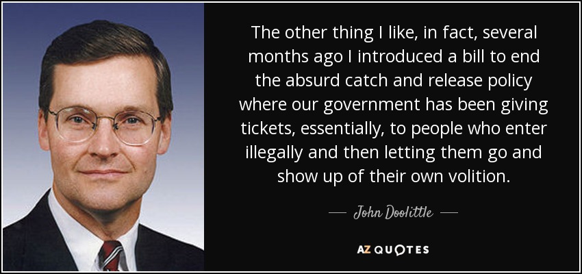 The other thing I like, in fact, several months ago I introduced a bill to end the absurd catch and release policy where our government has been giving tickets, essentially, to people who enter illegally and then letting them go and show up of their own volition. - John Doolittle