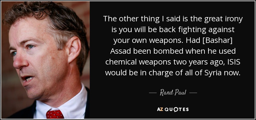 The other thing I said is the great irony is you will be back fighting against your own weapons. Had [Bashar] Assad been bombed when he used chemical weapons two years ago, ISIS would be in charge of all of Syria now. - Rand Paul