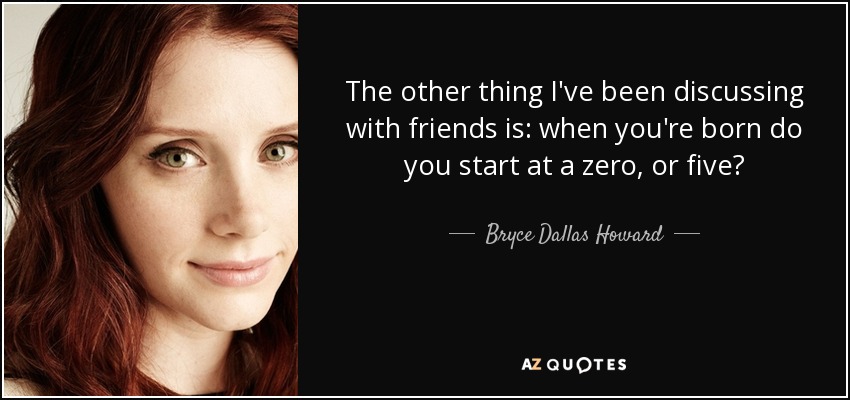 The other thing I've been discussing with friends is: when you're born do you start at a zero, or five? - Bryce Dallas Howard