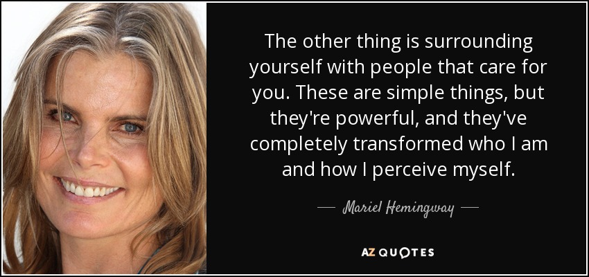 The other thing is surrounding yourself with people that care for you. These are simple things, but they're powerful, and they've completely transformed who I am and how I perceive myself. - Mariel Hemingway
