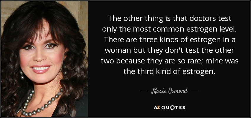 The other thing is that doctors test only the most common estrogen level. There are three kinds of estrogen in a woman but they don't test the other two because they are so rare; mine was the third kind of estrogen. - Marie Osmond