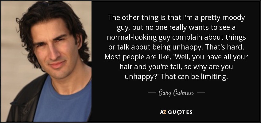 The other thing is that I'm a pretty moody guy, but no one really wants to see a normal-looking guy complain about things or talk about being unhappy. That's hard. Most people are like, 'Well, you have all your hair and you're tall, so why are you unhappy?' That can be limiting. - Gary Gulman