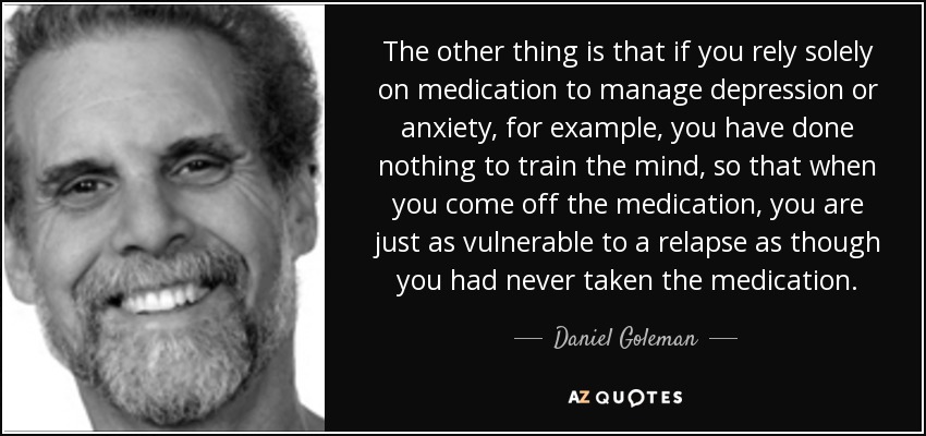 The other thing is that if you rely solely on medication to manage depression or anxiety, for example, you have done nothing to train the mind, so that when you come off the medication, you are just as vulnerable to a relapse as though you had never taken the medication. - Daniel Goleman